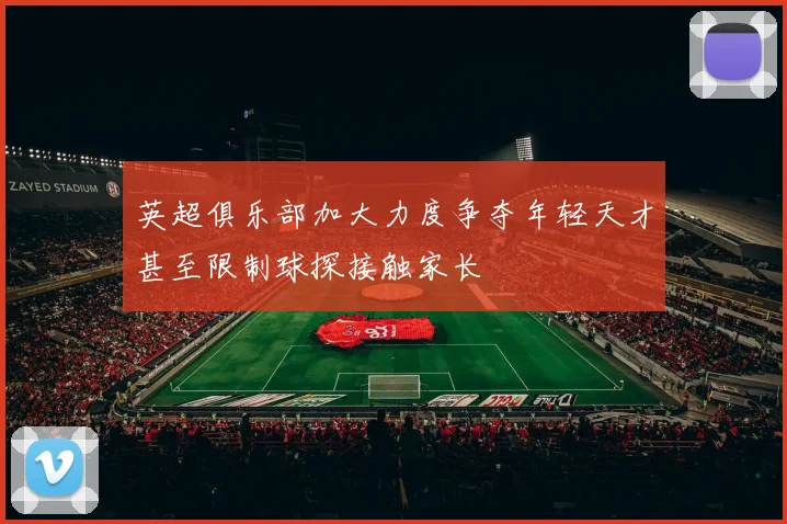 英超俱乐部加大力度争夺年轻天才甚至限制球探接触家长