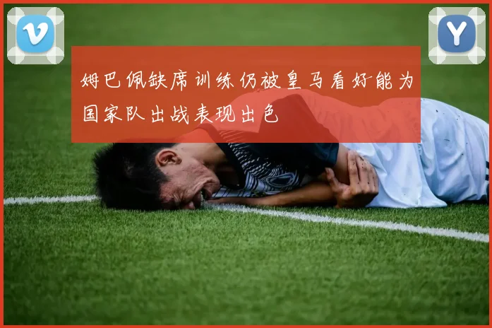 姆巴佩缺席训练仍被皇马看好能为国家队出战表现出色