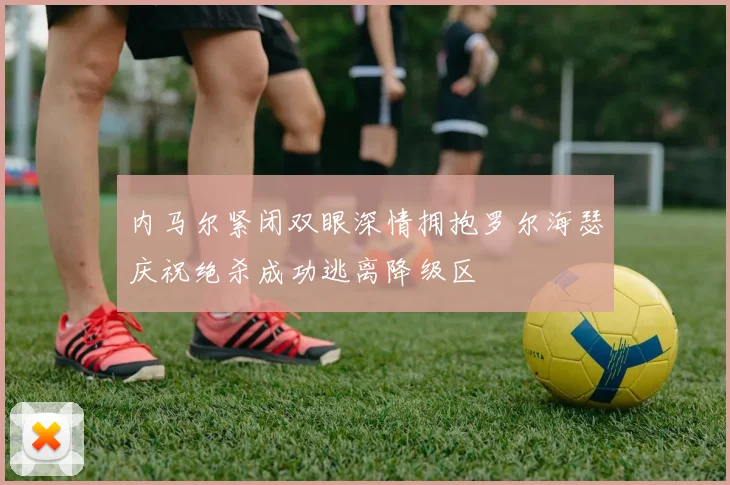 内马尔紧闭双眼深情拥抱罗尔海瑟庆祝绝杀成功逃离降级区