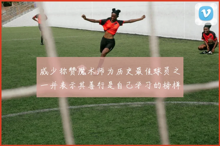 威少称赞魔术师为历史最佳球员之一并表示其善行是自己学习的榜样