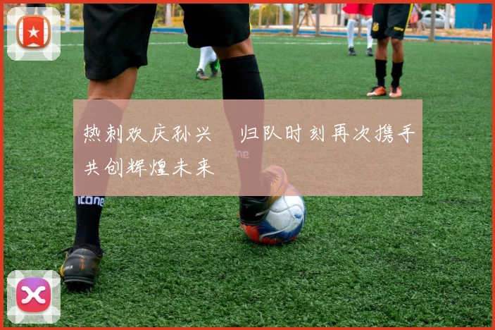 热刺欢庆孙兴慜归队时刻再次携手共创辉煌未来