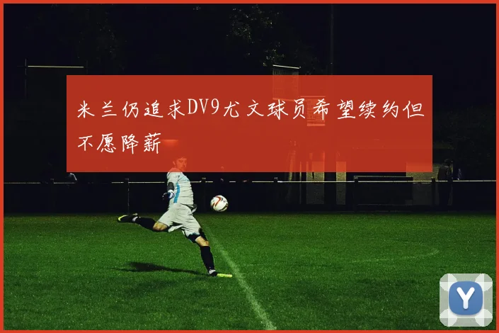 米兰仍追求DV9尤文球员希望续约但不愿降薪