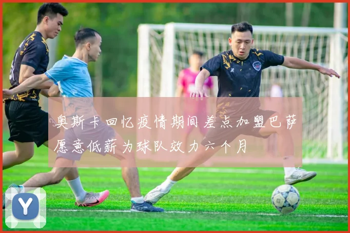 奥斯卡回忆疫情期间差点加盟巴萨愿意低薪为球队效力六个月