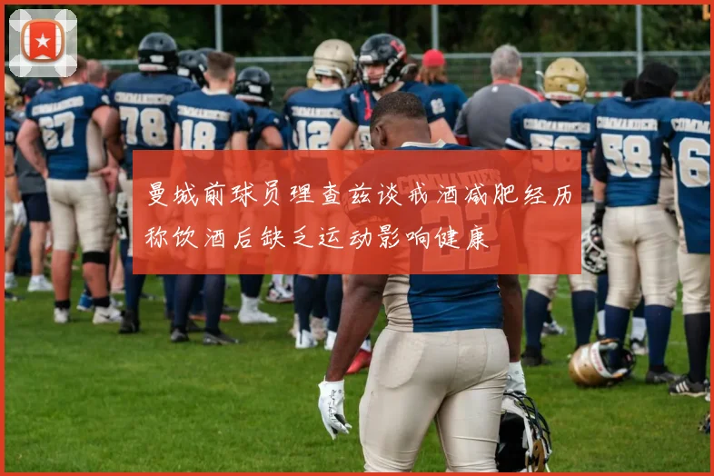 曼城前球员理查兹谈戒酒减肥经历称饮酒后缺乏运动影响健康