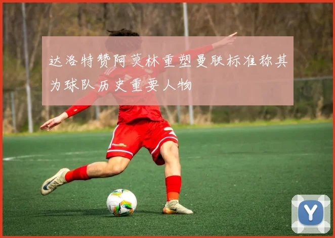 达洛特赞阿莫林重塑曼联标准称其为球队历史重要人物