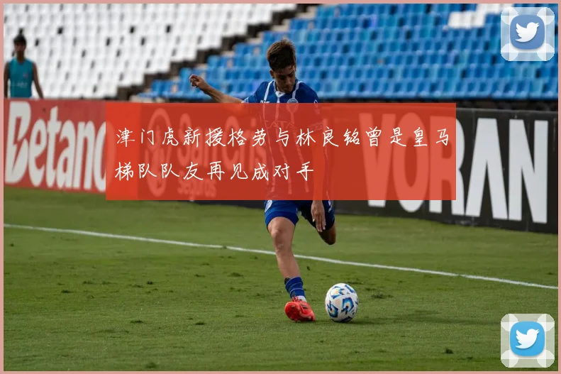 津门虎新援格劳与林良铭曾是皇马梯队队友再见成对手