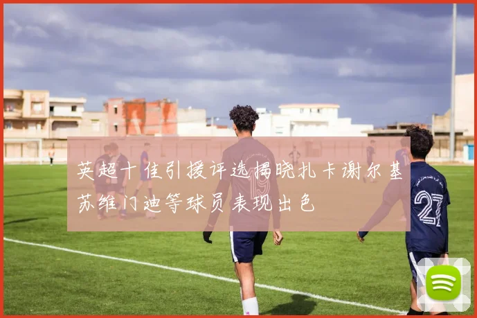 英超十佳引援评选揭晓扎卡谢尔基苏维门迪等球员表现出色