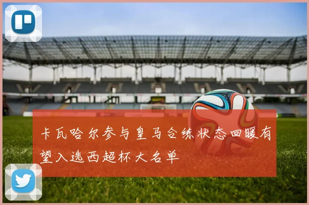 卡瓦哈尔参与皇马合练状态回暖有望入选西超杯大名单
