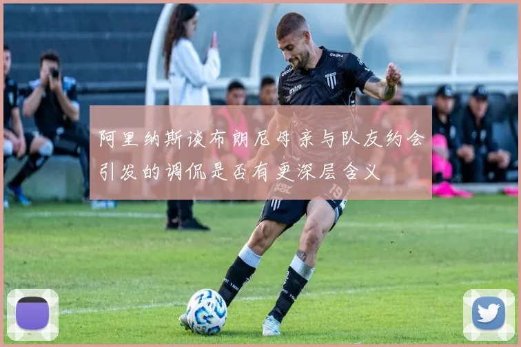阿里纳斯谈布朗尼母亲与队友约会引发的调侃是否有更深层含义