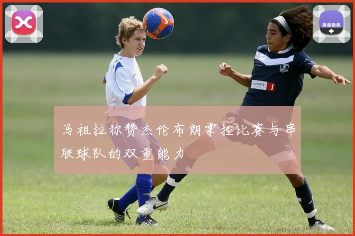 马祖拉称赞杰伦布朗掌控比赛与串联球队的双重能力