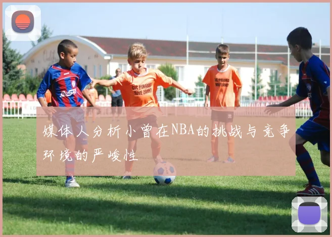 媒体人分析小曾在NBA的挑战与竞争环境的严峻性