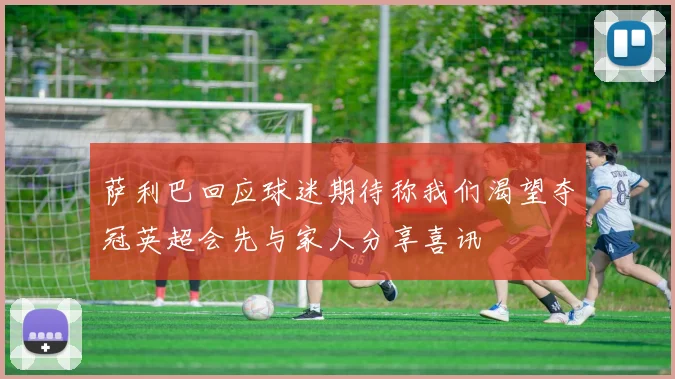 萨利巴回应球迷期待称我们渴望夺冠英超会先与家人分享喜讯