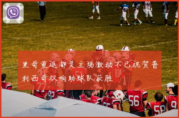 里奇重返都灵主场激动不已祝贺普利西奇双响助球队获胜