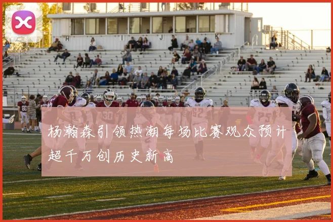 杨瀚森引领热潮每场比赛观众预计超千万创历史新高