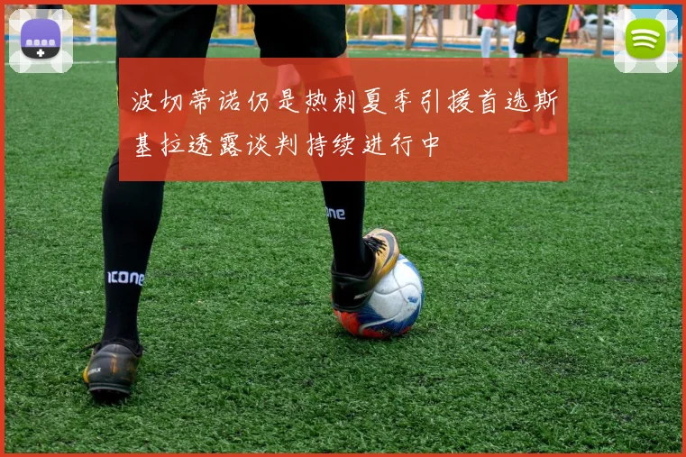 波切蒂诺仍是热刺夏季引援首选斯基拉透露谈判持续进行中