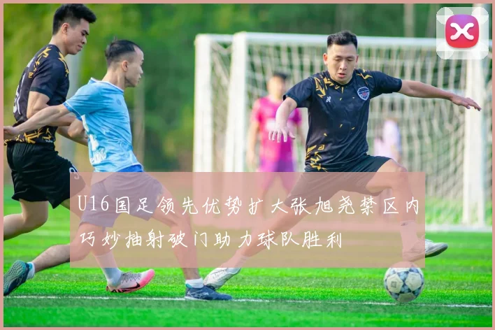 U16国足领先优势扩大张旭尧禁区内巧妙抽射破门助力球队胜利