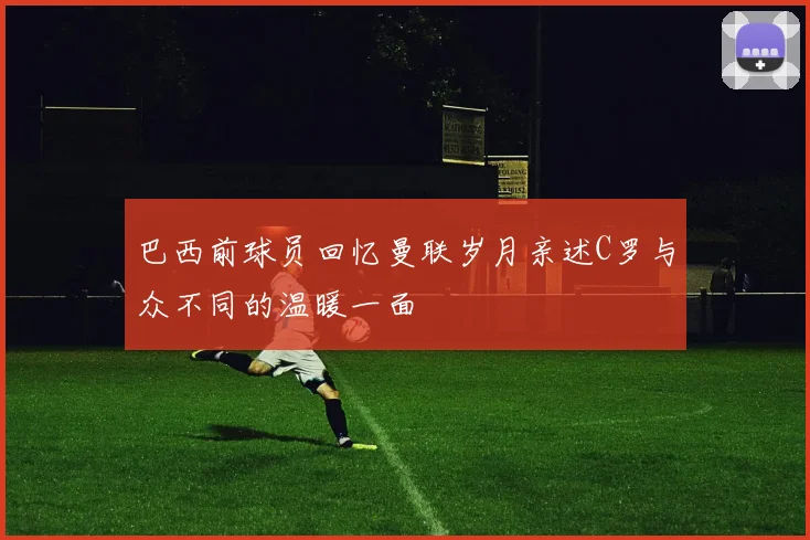 巴西前球员回忆曼联岁月亲述C罗与众不同的温暖一面