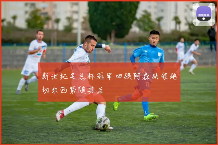 新世纪足总杯冠军回顾阿森纳领跑切尔西紧随其后