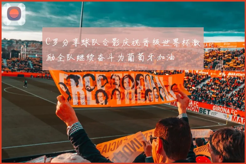 C罗分享球队合影庆祝晋级世界杯激励全队继续奋斗为葡萄牙加油
