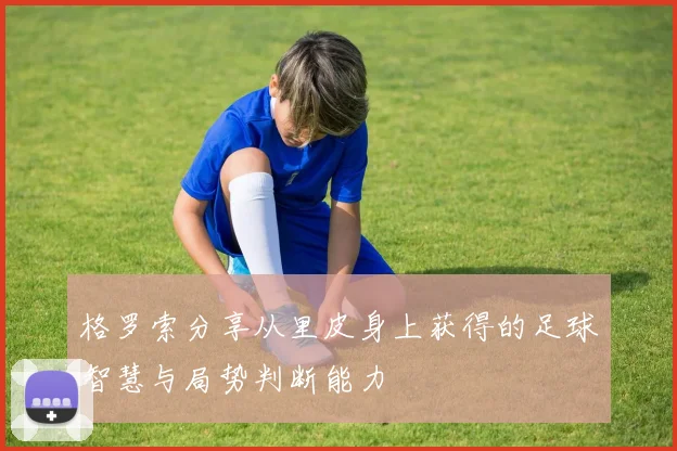 格罗索分享从里皮身上获得的足球智慧与局势判断能力
