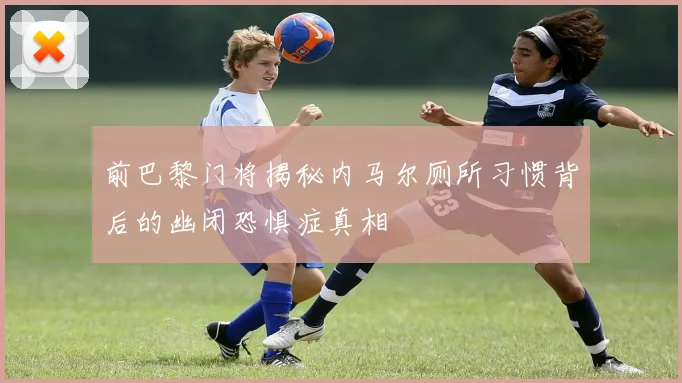 前巴黎门将揭秘内马尔厕所习惯背后的幽闭恐惧症真相