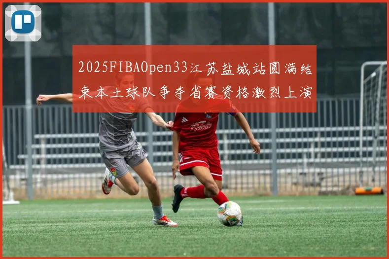 2025FIBAOpen33江苏盐城站圆满结束本土球队争夺省赛资格激烈上演