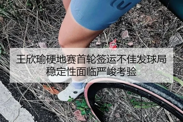王欣瑜硬地赛首轮签运不佳发球局稳定性面临严峻考验（leyu.com）